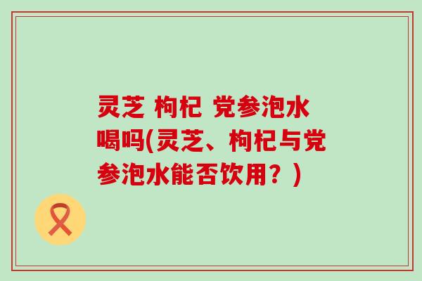 灵芝 枸杞 党参泡水喝吗(灵芝、枸杞与党参泡水能否饮用？)