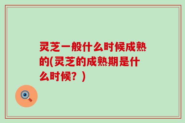 灵芝一般什么时候成熟的(灵芝的成熟期是什么时候？)