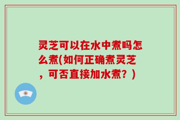 灵芝可以在水中煮吗怎么煮(如何正确煮灵芝，可否直接加水煮？)