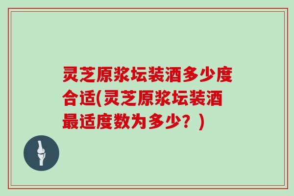 灵芝原浆坛装酒多少度合适(灵芝原浆坛装酒适度数为多少？)