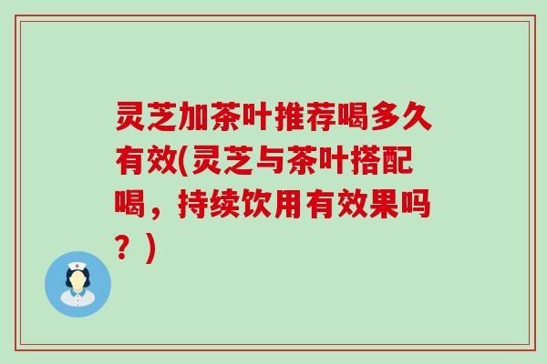 灵芝加茶叶推荐喝多久有效(灵芝与茶叶搭配喝，持续饮用有效果吗？)