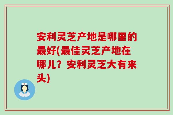 安利灵芝产地是哪里的好(佳灵芝产地在哪儿？安利灵芝大有来头)