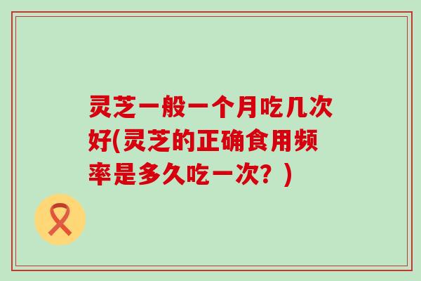 灵芝一般一个月吃几次好(灵芝的正确食用频率是多久吃一次？)