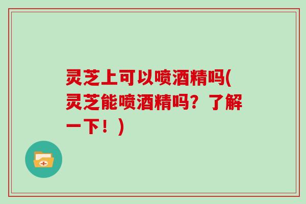 灵芝上可以喷酒精吗(灵芝能喷酒精吗？了解一下！)