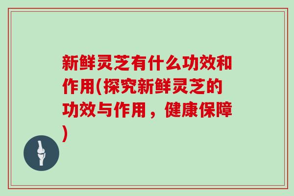 新鲜灵芝有什么功效和作用(探究新鲜灵芝的功效与作用，健康保障)