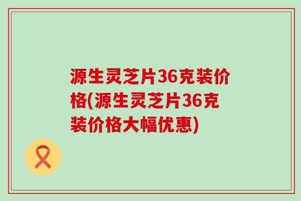 源生灵芝片36克装价格(源生灵芝片36克装价格大幅优惠)