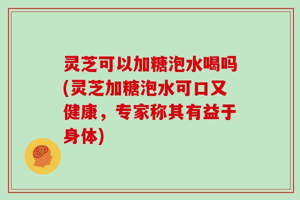 灵芝可以加糖泡水喝吗(灵芝加糖泡水可口又健康，专家称其有益于身体)