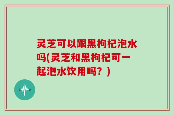 灵芝可以跟黑枸杞泡水吗(灵芝和黑枸杞可一起泡水饮用吗？)