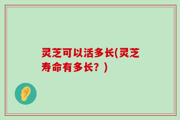 灵芝可以活多长(灵芝寿命有多长？)