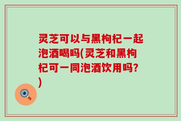 灵芝可以与黑枸杞一起泡酒喝吗(灵芝和黑枸杞可一同泡酒饮用吗？)