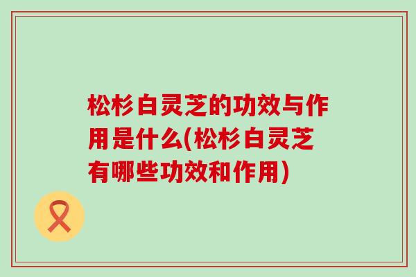 松杉白灵芝的功效与作用是什么(松杉白灵芝有哪些功效和作用)