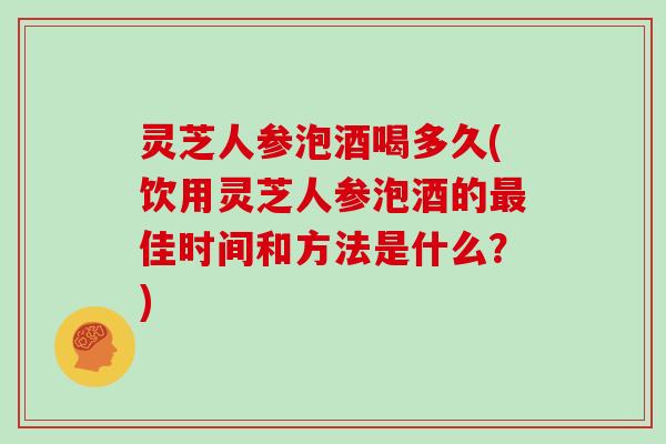 灵芝人参泡酒喝多久(饮用灵芝人参泡酒的佳时间和方法是什么？)