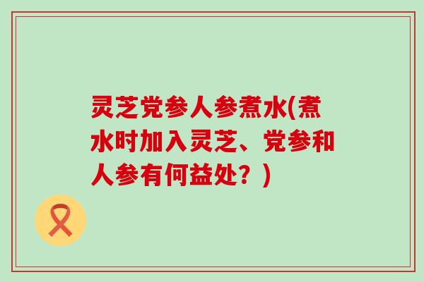 灵芝党参人参煮水(煮水时加入灵芝、党参和人参有何益处？)