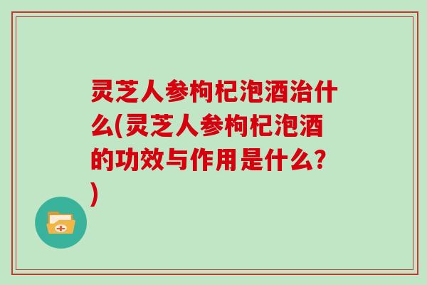 灵芝人参枸杞泡酒什么(灵芝人参枸杞泡酒的功效与作用是什么？)