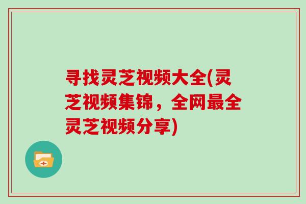 寻找灵芝视频大全(灵芝视频集锦，全网全灵芝视频分享)