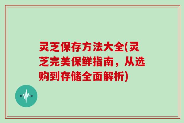 灵芝保存方法大全(灵芝完美保鲜指南，从选购到存储全面解析)