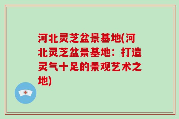 河北灵芝盆景基地(河北灵芝盆景基地：打造灵气十足的景观艺术之地)