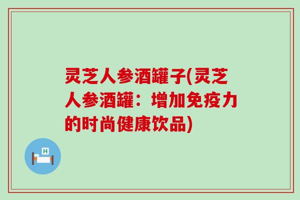 灵芝人参酒罐子(灵芝人参酒罐：增加免疫力的时尚健康饮品)