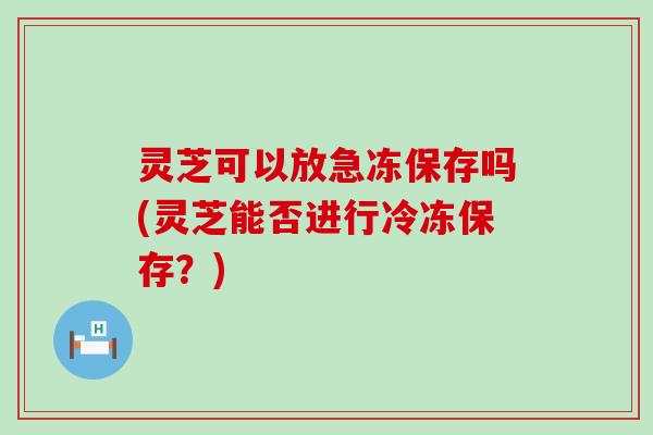 灵芝可以放急冻保存吗(灵芝能否进行冷冻保存？)