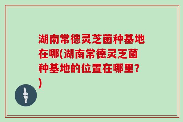 湖南常德灵芝菌种基地在哪(湖南常德灵芝菌种基地的位置在哪里？)