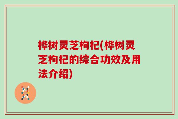 桦树灵芝枸杞(桦树灵芝枸杞的综合功效及用法介绍)