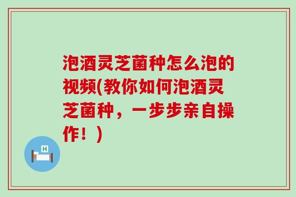 泡酒灵芝菌种怎么泡的视频(教你如何泡酒灵芝菌种，一步步亲自操作！)