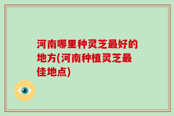 河南哪里种灵芝好的地方(河南种植灵芝佳地点)