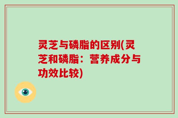 灵芝与磷脂的区别(灵芝和磷脂：营养成分与功效比较)