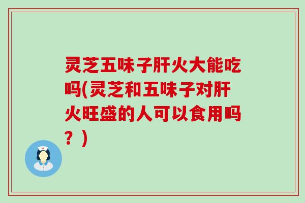 灵芝五味子火大能吃吗(灵芝和五味子对火旺盛的人可以食用吗？)