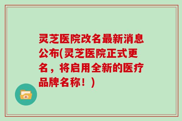 灵芝医院改名新消息公布(灵芝医院正式更名，将启用全新的医疗品牌名称！)