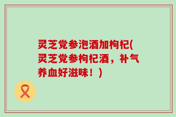 灵芝党参泡酒加枸杞(灵芝党参枸杞酒，好滋味！)