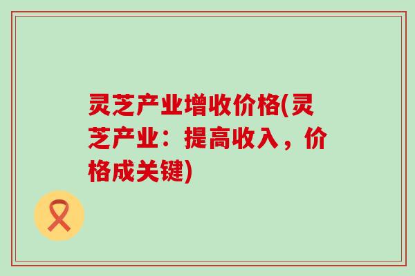 灵芝产业增收价格(灵芝产业：提高收入，价格成关键)