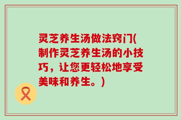 灵芝养生汤做法窍门(制作灵芝养生汤的小技巧，让您更轻松地享受美味和养生。)