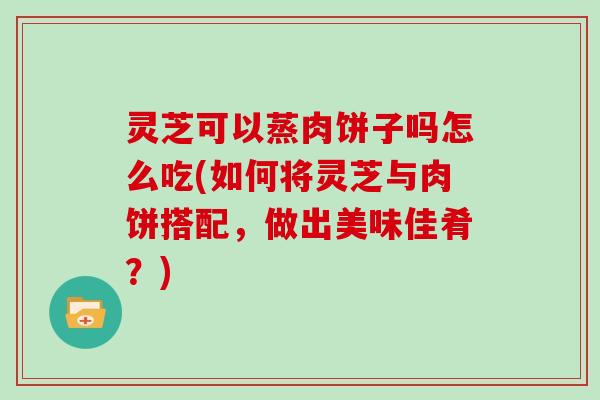 灵芝可以蒸肉饼子吗怎么吃(如何将灵芝与肉饼搭配，做出美味佳肴？)