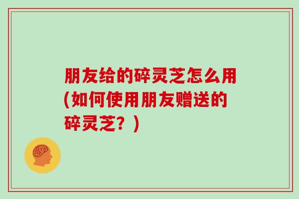 朋友给的碎灵芝怎么用(如何使用朋友赠送的碎灵芝？)