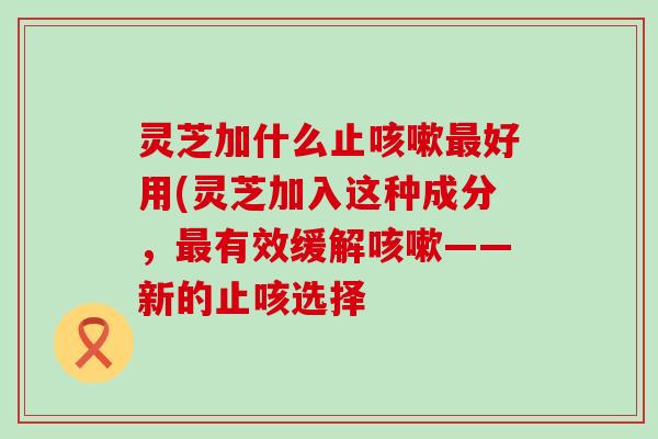 灵芝加什么止好用(灵芝加入这种成分，有效缓解——新的止咳选择