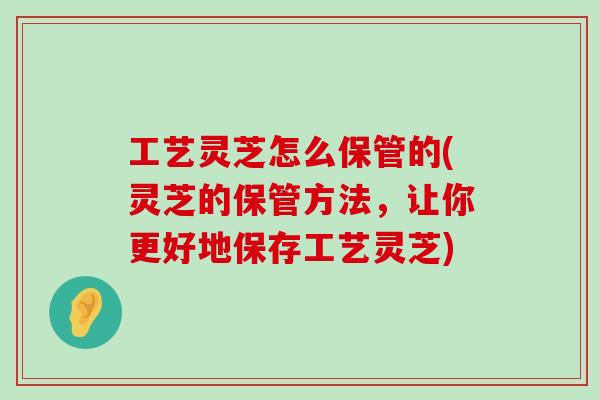 工艺灵芝怎么保管的(灵芝的保管方法，让你更好地保存工艺灵芝)