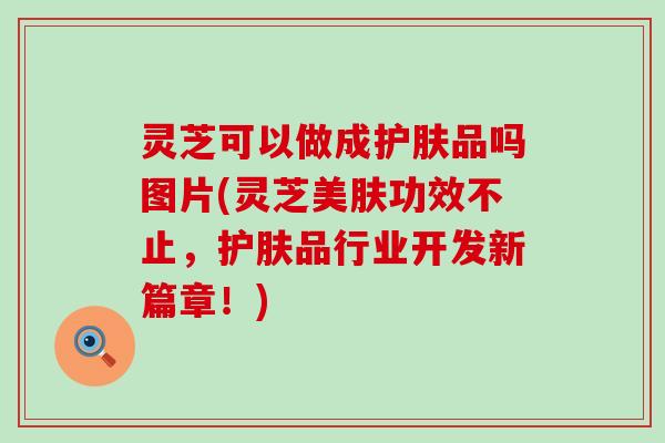 灵芝可以做成护肤品吗图片(灵芝美肤功效不止，护肤品行业开发新篇章！)