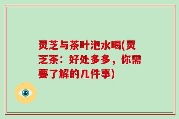 灵芝与茶叶泡水喝(灵芝茶：好处多多，你需要了解的几件事)