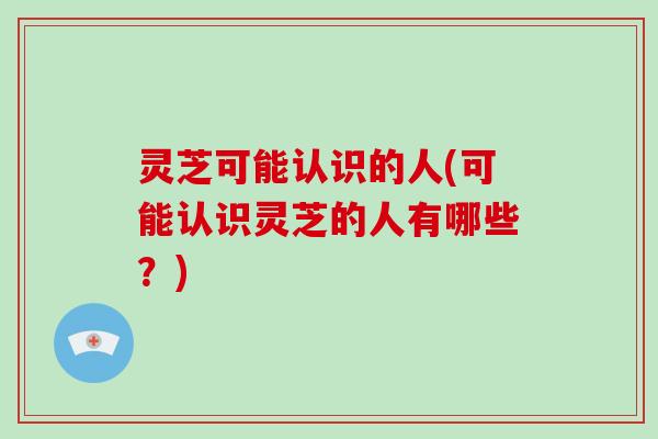 灵芝可能认识的人(可能认识灵芝的人有哪些？)