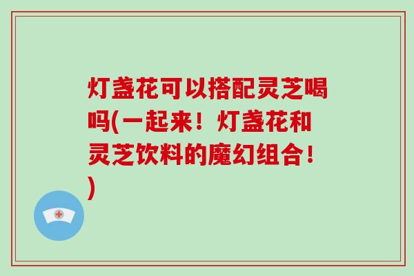 灯盏花可以搭配灵芝喝吗(一起来！灯盏花和灵芝饮料的魔幻组合！)