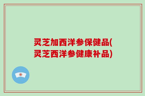 灵芝加西洋参保健品(灵芝西洋参健康补品)