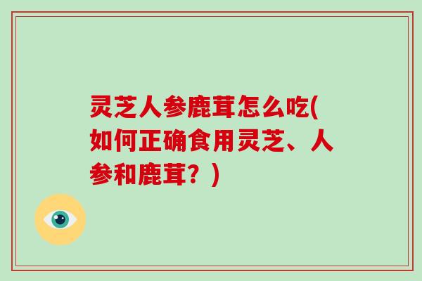 灵芝人参鹿茸怎么吃(如何正确食用灵芝、人参和鹿茸？)