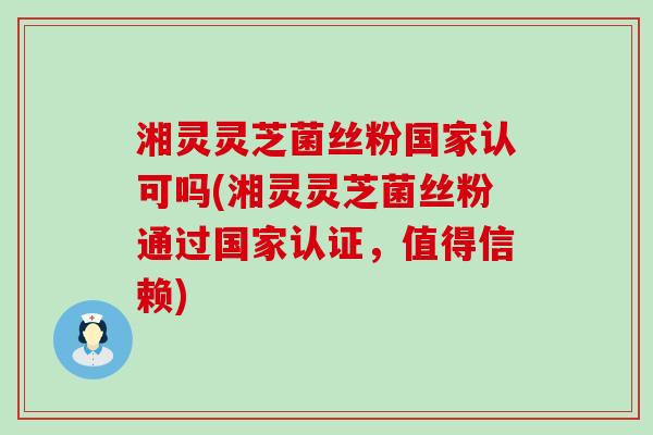 湘灵灵芝菌丝粉国家认可吗(湘灵灵芝菌丝粉通过国家认证，值得信赖)