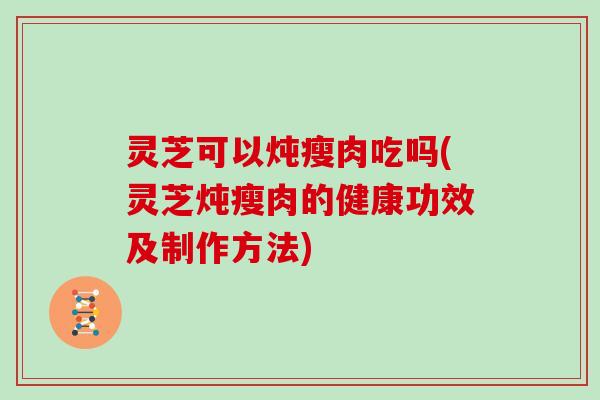 灵芝可以炖瘦肉吃吗(灵芝炖瘦肉的健康功效及制作方法)