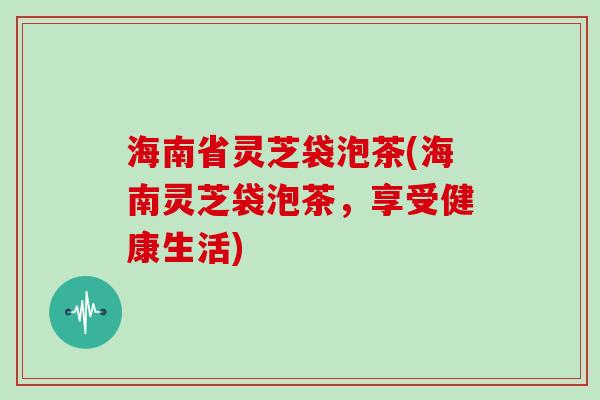 海南省灵芝袋泡茶(海南灵芝袋泡茶，享受健康生活)