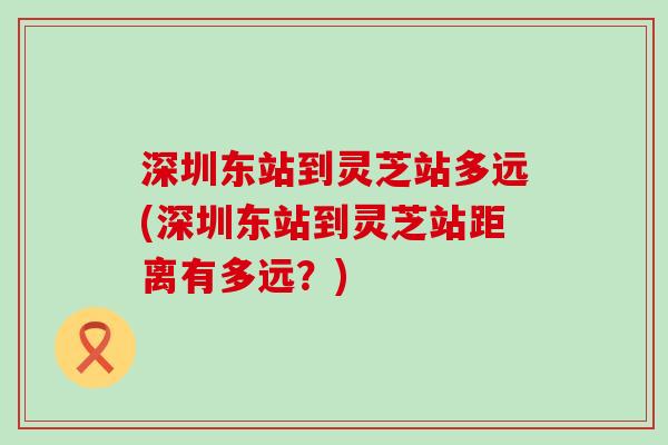 深圳东站到灵芝站多远(深圳东站到灵芝站距离有多远？)