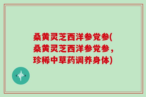 桑黄灵芝西洋参党参(桑黄灵芝西洋参党参，珍稀中草药调养身体)