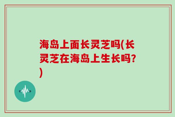 海岛上面长灵芝吗(长灵芝在海岛上生长吗？)