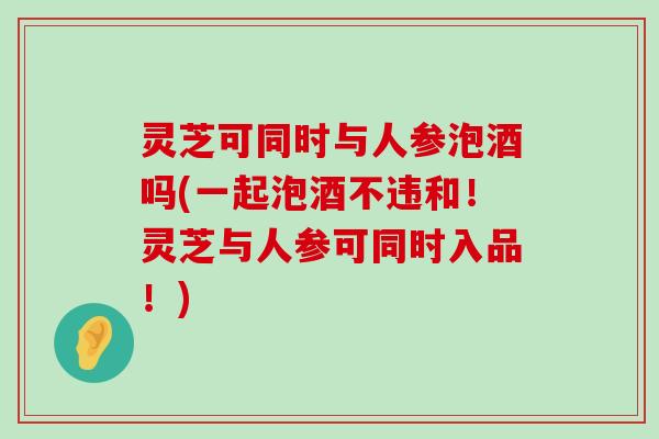 灵芝可同时与人参泡酒吗(一起泡酒不违和！灵芝与人参可同时入品！)